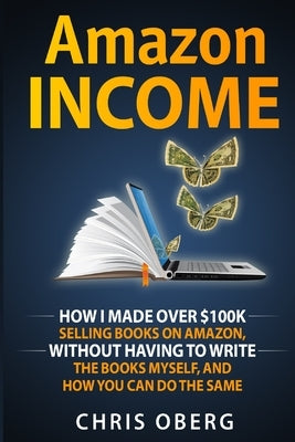 Amazon Income: How I Made Over $100K Selling Books On Amazon, Without Having To Write The Books Myself, And How You Can Do The Same by Oberg, Chris