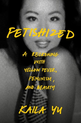 Fetishized: A Reckoning with Yellow Fever, Feminism, and Beauty by Yu, Kaila