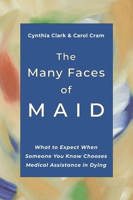 The Many Faces of MAID: What to Expect When Someone You Know Chooses Medical Assistance in Dying by Cram, Carol