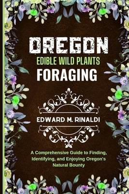 Oregon Edible Wild Plants Foraging: A Comprehensive Guide to Finding, Identifying, and Enjoying Oregon's Natural Bounty by M. Rinaldi, Edward