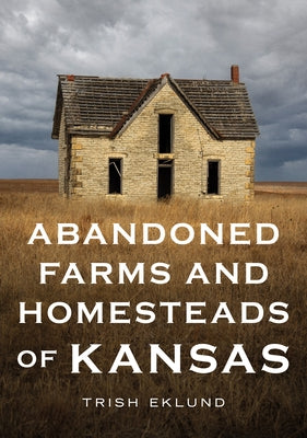 Abandoned Farms and Homesteads of Kansas: Home Is Where the Heart Is by Eklund, Trish