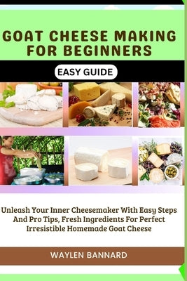 Goat Cheese Making for Beginners Easy Guide: Unleash Your Inner Cheesemaker With Easy Steps And Pro Tips, Fresh Ingredients For Perfect Irresistible H by Bannard, Waylen
