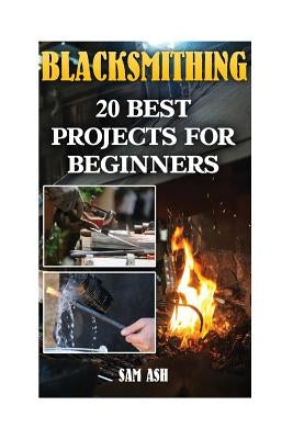 Blacksmithing: 20 Best Projects For Beginners by Ash, Sam