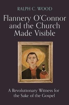 Flannery O'Connor and the Church Made Visible: A Revolutionary Witness for the Sake of the Gospel by Wood, Ralph C.