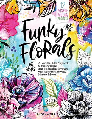 Funky Florals: A Bend-The-Rules Approach to Making Bright, Bold & Beautiful Flower Art with Watercolor, Acrylics, Markers & More - 12 Mixed-Media Proj by Wells, Megan