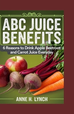 ABC Juice Benefits: 6 reasons to drink apple beetroot and carrot juice everyday by H. Lynch, Anne