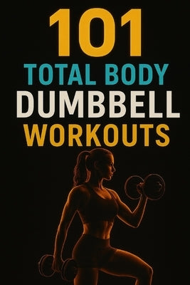 101 Total Body Dumbbell Workouts: Build Strength, Burn Fat, and Transform Your Body with Simple Exercises for Every Fitness Level by Myers, Dominique