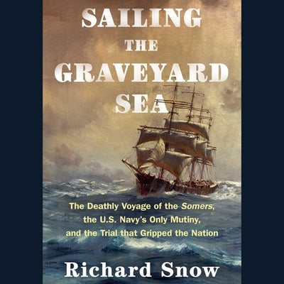 Sailing the Graveyard Sea: The Deathly Voyage of the Somers, the U.S. Navy's Only Mutiny, and the Trial That Gripped the Nation by Snow, Richard