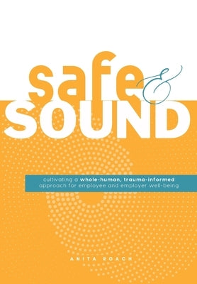 Safe & Sound: Cultivating a Whole-human, Trauma-Informed Approach for Employee and Employer Well-Being by Roach, Anita