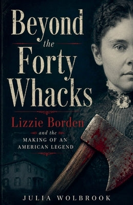 Beyond the Forty Whacks Lizzie Borden and the Making of an American Legend by Wolbrook, Julia