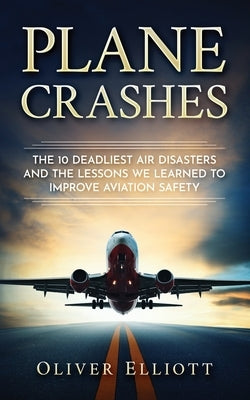 Plane Crashes: The 10 deadliest air disasters and the lessons we learned to improve aviation safety by Elliott, Oliver