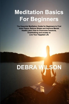 Meditation Basics For Beginners: The Essential Meditation Guide for Beginners to Find Inner Peace, Reduce Stress and Improve Mental Health.Learn How t by Wilson, Debra