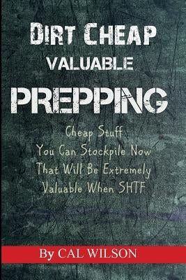 Dirt Cheap Valuable Prepping: Cheap Stuff You Can Stockpile NowThat Will Be Extremely Valuable When SHTF by Wilson, Cal