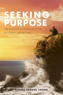 Seeking Purpose: The Questions We Would Like to Ask, But Society Says We Can't by Young, Robert Zadkiel