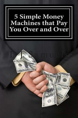 5 Simple Money Machines that Pay You Over and Over: After Doing the Work JUST ONE TIME! by Samuels, L. J.