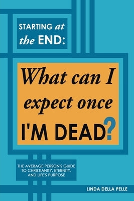 Starting at the End: What can I expect once I'M DEAD?: The Average Person's Guide to Christianity, Eternity, and Life's Purpose by Pelle, Linda Della