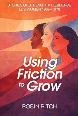 Using Friction to Grow: Stories of Strength and Resilience, LDS Women 1968-1976: Stories of Strength and Resilience, LDS Women 1968-: Stories of Stren by Ritch, Robin