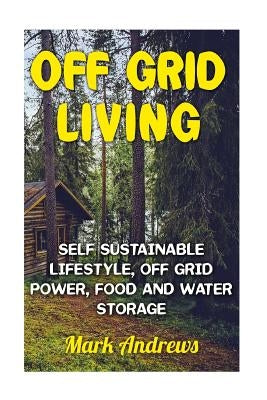 Off Grid Living: Self Sustainable Lifestyle, Off Grid Power, Food And Water Storage: (Prepping, Living Off The Grid) by Andrews, Mark