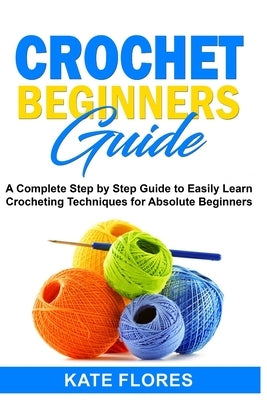 Crochet Beginners Guide: A Complete Step by Step Guide to Easily Learn Crocheting Techniques for Absolute Beginners. Includes Illustrations and by Flores, Kate