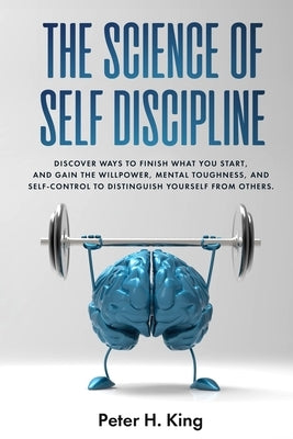 The Science of Self-Discipline: Discover Ways to Finish What You Start and Gain the Willpower, Mental Toughness, and Self-Control to Distinguish Yours by H. King, Peter