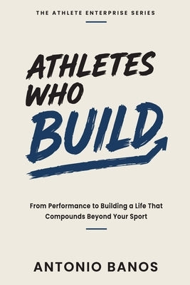 Athletes Who Build: From Performance to Building a Life That Compounds Beyond Your Sport by Banos, Antonio