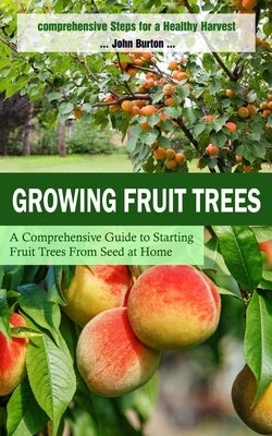 Growing Fruit Trees: Comprehensive Steps for a Healthy Harvest (A Comprehensive Guide to Starting Fruit Trees From Seed at Home) by Burton, John