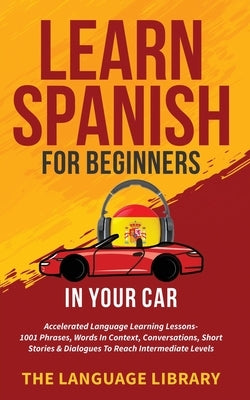 Learn Spanish For Beginners In Your Car: Accelerated Language Learning Lessons- 1001 Phrases, Words In Context, Conversations, Short Stories& Dialogue by The Language Library