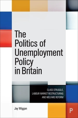 The Politics of Unemployment Policy in Britain: Class Struggle, Labour Market Restructuring and Welfare Reform by Wiggan, Jay