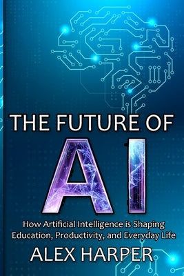 The Future of AI: A Beginner's Guide to Understanding AI, What is AI, Mastering Time Management, and Using AI Tools to Transform Your Future by Harper, Alex