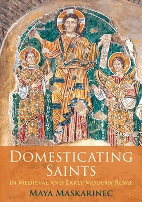 Domesticating Saints in Medieval and Early Modern Rome by Maskarinec, Maya