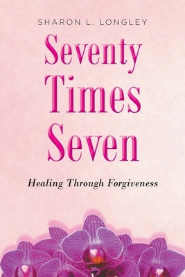 Seventy Times Seven: Healing Through Forgiveness by Longley, Sharon L.