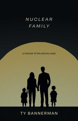 Nuclear Family: A Memoir of the Atomic West by Bannerman, Ty