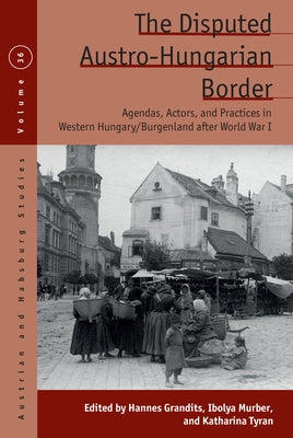 The Disputed Austro-Hungarian Border: Agendas, Actors, and Practices in Western Hungary/Burgenland After World War I by Grandits, Hannes