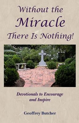 Without the Miracle There Is Nothing!: Devotionals to Encourage and Inspire by Butcher, Geoffrey