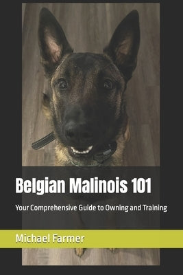 Belgian Malinois 101: Your Comprehensive Guide to Owning and Training by Farmer, Michael