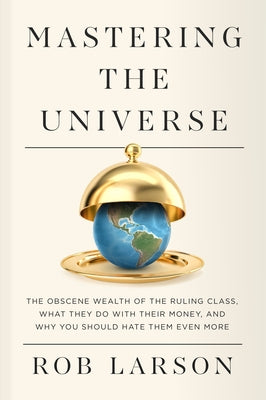 Mastering the Universe: The Obscene Wealth of the Ruling Class, What They Do with Their Money, and Why You Should Hate Them Even More by Larson, Rob