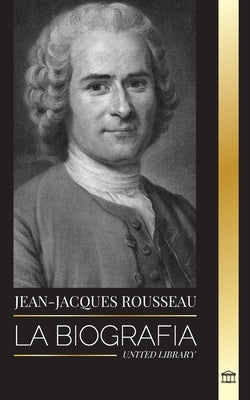 Jean-Jacques Rousseau: La Biografía de un filósofo ginebrino, redactor de contratos sociales y compositor de discursos by Library, United