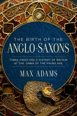 The Birth of the Anglo-Saxons: Three Kings and a History of Britain at the Dawn of the Viking Age by Adams, Max