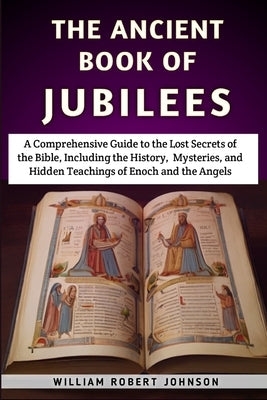 The Ancient Book Of Jubilees: A Comprehensive Guide to the Lost Secrets of the Bible, Including the History, Mysteries, and Hidden Teachings of Enoc by Johnson, William Robert