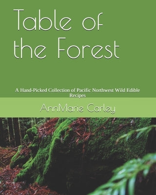 Table of the Forest: A Hand-Picked Collection of Pacific Northwest Wild Edible Recipes by Carley, Annmarie