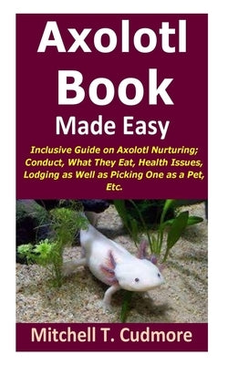 Axolotl Book Guide Made Easy: Inclusive Guide on Axolotl Nurturing; Conduct, What They Eat, Health Issues, Lodging as Well as Picking One as a Pet, by Cudmore, Mitchell T.