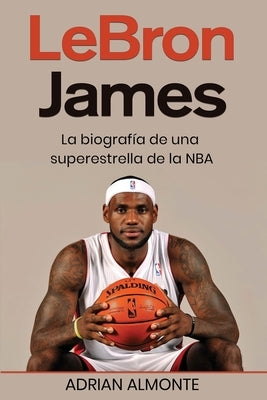 LeBron James: La biografía de una superestrella de la NBA by Almonte, Adrian