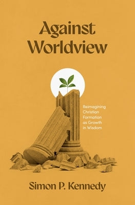 Against Worldview: Reimagining Christian Formation as Growth in Wisdom by Kennedy, Simon P.