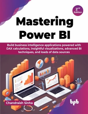 Mastering Power BI: Build business intelligence applications powered with DAX calculations, insightful visualizations, advanced BI techniq by Sinha, Chandraish