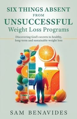 Six Things Absent from Unsuccessful Weight Loss Programs: Discovering God's secrets to healthy, long-term and sustainable weight loss by Benavides, Sam