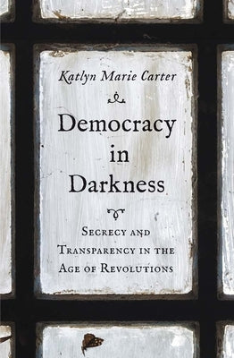 Democracy in Darkness: Secrecy and Transparency in the Age of Revolutions by Carter, Katlyn Marie