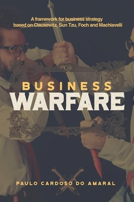 Business Warfare: A framework for business strategy based on Clausewitz, Sun Tzu, Foch and Machiavelli by Cardoso Do Amaral, Paulo