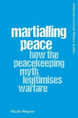 Martialling Peace: How the Peacekeeper Myth Legitimises Warfare by Wegner, Nicole