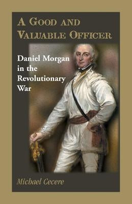 A Good and Valuable Officer: Daniel Morgan in the Revolutionary War by Cecere, Michael