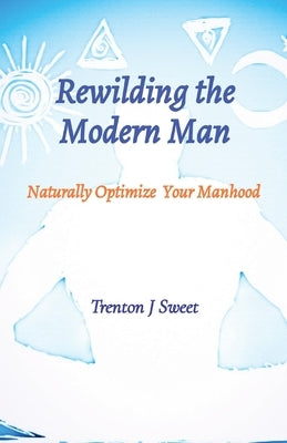 Rewilding the Modern Man: Naturally Optimize Your Manhood by Sweet, Trenton J.